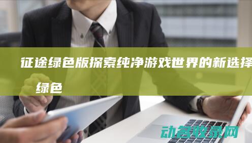 征途绿色版 探索纯净游戏世界的新选择 (征途绿色版手游攻略)