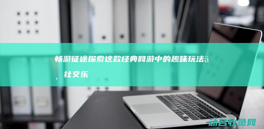 畅游征途 探索这款经典网游中的趣味玩法与社交乐趣 (畅游征途探索任务攻略)