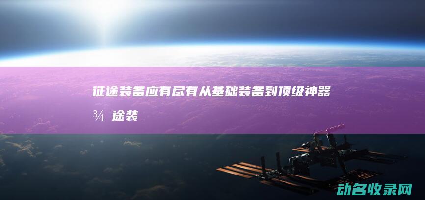 征途装备应有尽有 从基础装备到顶级神器 (征途装备应有什么属性)
