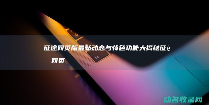征途网页版最新动态与特色功能大揭秘 (征途网页版游戏)